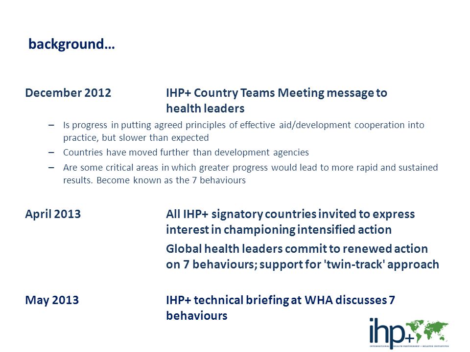 background… December 2012 IHP+ Country Teams Meeting message to health leaders – Is progress in putting agreed principles of effective aid/development cooperation into practice, but slower than expected – Countries have moved further than development agencies – Are some critical areas in which greater progress would lead to more rapid and sustained results.