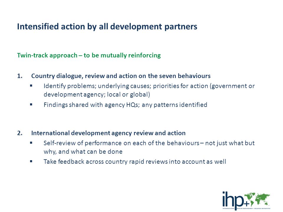 Intensified action by all development partners Twin-track approach – to be mutually reinforcing 1.Country dialogue, review and action on the seven behaviours  Identify problems; underlying causes; priorities for action (government or development agency; local or global)  Findings shared with agency HQs; any patterns identified 2.International development agency review and action  Self-review of performance on each of the behaviours – not just what but why, and what can be done  Take feedback across country rapid reviews into account as well