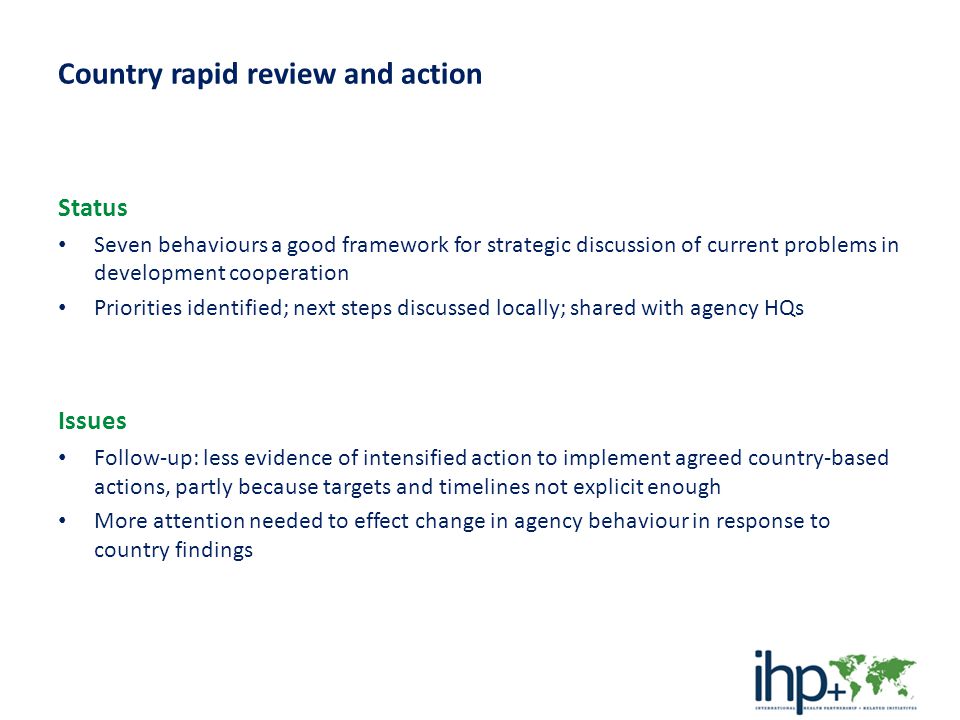 Country rapid review and action Status Seven behaviours a good framework for strategic discussion of current problems in development cooperation Priorities identified; next steps discussed locally; shared with agency HQs Issues Follow-up: less evidence of intensified action to implement agreed country-based actions, partly because targets and timelines not explicit enough More attention needed to effect change in agency behaviour in response to country findings