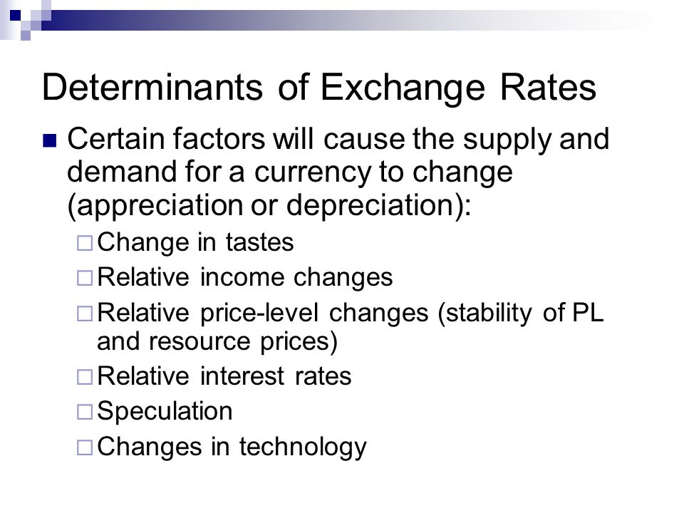 Determinants of Exchange Rates Certain factors will cause the supply and demand for a currency to change (appreciation or depreciation):  Change in tastes  Relative income changes  Relative price-level changes (stability of PL and resource prices)  Relative interest rates  Speculation  Changes in technology