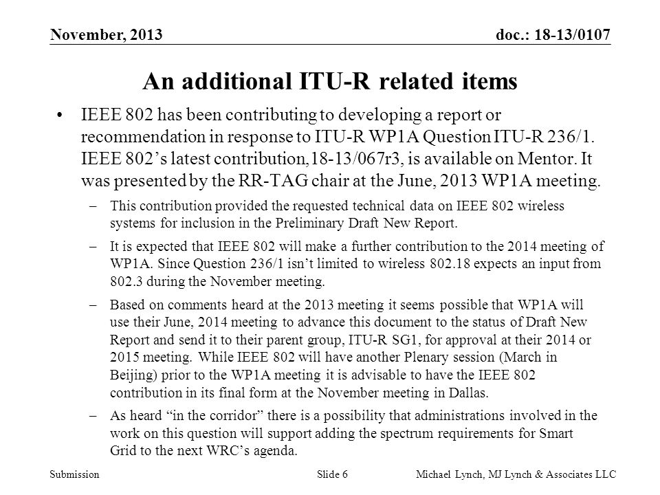 doc.: 18-13/0107 Submission November, 2013 Michael Lynch, MJ Lynch & Associates LLCSlide 6 An additional ITU-R related items IEEE 802 has been contributing to developing a report or recommendation in response to ITU-R WP1A Question ITU-R 236/1.