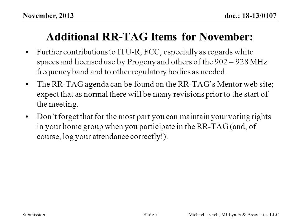doc.: 18-13/0107 Submission November, 2013 Michael Lynch, MJ Lynch & Associates LLCSlide 7 Additional RR-TAG Items for November: Further contributions to ITU-R, FCC, especially as regards white spaces and licensed use by Progeny and others of the 902 – 928 MHz frequency band and to other regulatory bodies as needed.