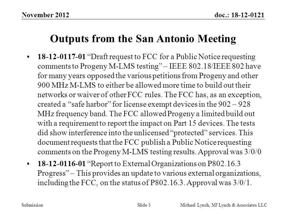 doc.: Submission November 2012 Michael Lynch, MJ Lynch & Associates LLCSlide 3 Outputs from the San Antonio Meeting Draft request to FCC for a Public Notice requesting comments to Progeny M-LMS testing – IEEE /IEEE 802 have for many years opposed the various petitions from Progeny and other 900 MHz M-LMS to either be allowed more time to build out their networks or waiver of other FCC rules.