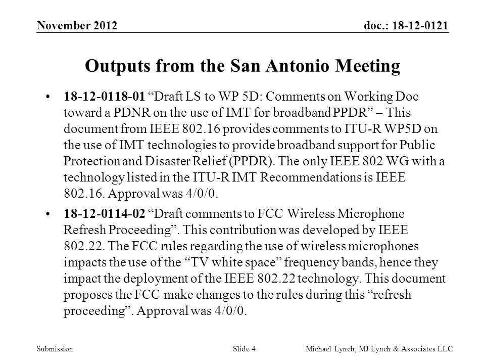 doc.: Submission November 2012 Michael Lynch, MJ Lynch & Associates LLCSlide 4 Outputs from the San Antonio Meeting Draft LS to WP 5D: Comments on Working Doc toward a PDNR on the use of IMT for broadband PPDR – This document from IEEE provides comments to ITU-R WP5D on the use of IMT technologies to provide broadband support for Public Protection and Disaster Relief (PPDR).