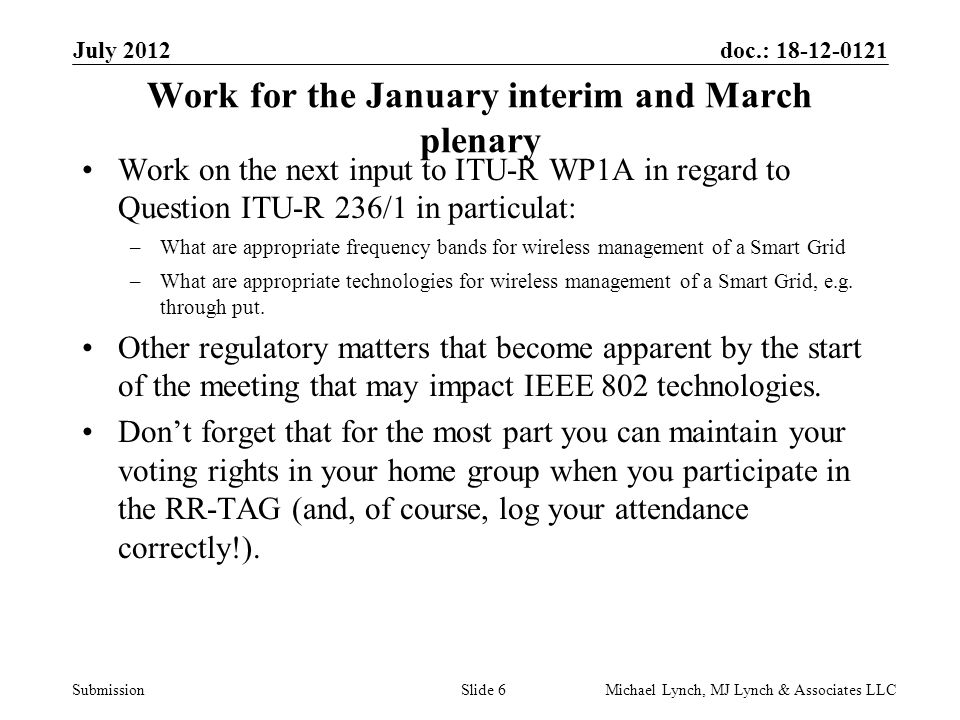 doc.: Submission July 2012 Michael Lynch, MJ Lynch & Associates LLCSlide 6 Work for the January interim and March plenary Work on the next input to ITU-R WP1A in regard to Question ITU-R 236/1 in particulat: –What are appropriate frequency bands for wireless management of a Smart Grid –What are appropriate technologies for wireless management of a Smart Grid, e.g.