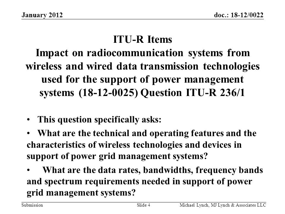 doc.: 18-12/0022 Submission ITU-R Items Impact on radiocommunication systems from wireless and wired data transmission technologies used for the support of power management systems ( ) Question ITU-R 236/1 This question specifically asks: What are the technical and operating features and the characteristics of wireless technologies and devices in support of power grid management systems.