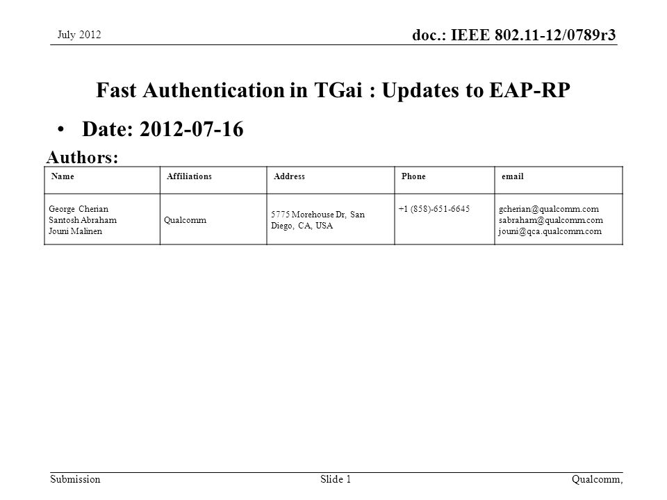 Submission doc.: IEEE /0789r3 NameAffiliationsAddressPhone George Cherian Santosh Abraham Jouni Malinen Qualcomm 5775 Morehouse Dr, San Diego, CA, USA +1  Fast Authentication in TGai : Updates to EAP-RP Date: July 2012 Slide 1 Authors: Qualcomm,