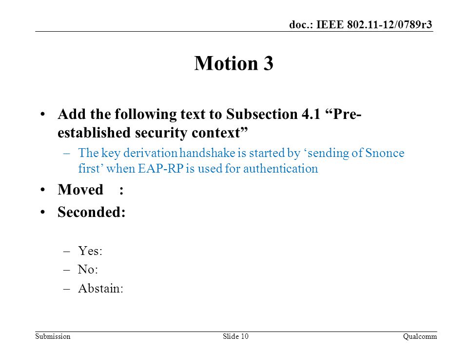 Submission doc.: IEEE /0789r3 Motion 3 Add the following text to Subsection 4.1 Pre- established security context –The key derivation handshake is started by ‘sending of Snonce first’ when EAP-RP is used for authentication Moved : Seconded: –Yes: –No: –Abstain: QualcommSlide 10