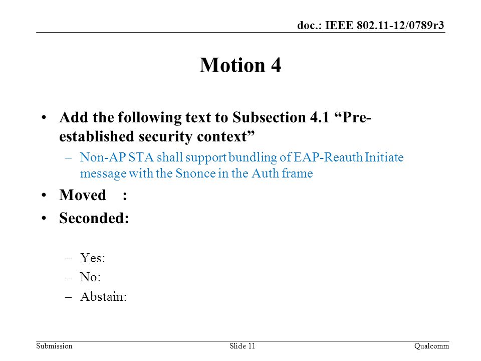 Submission doc.: IEEE /0789r3 Motion 4 Add the following text to Subsection 4.1 Pre- established security context –Non-AP STA shall support bundling of EAP-Reauth Initiate message with the Snonce in the Auth frame Moved : Seconded: –Yes: –No: –Abstain: QualcommSlide 11
