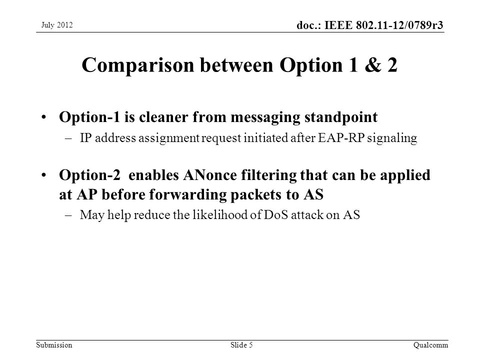 Submission doc.: IEEE /0789r3 Comparison between Option 1 & 2 Option-1 is cleaner from messaging standpoint –IP address assignment request initiated after EAP-RP signaling Option-2 enables ANonce filtering that can be applied at AP before forwarding packets to AS –May help reduce the likelihood of DoS attack on AS QualcommSlide 5 July 2012