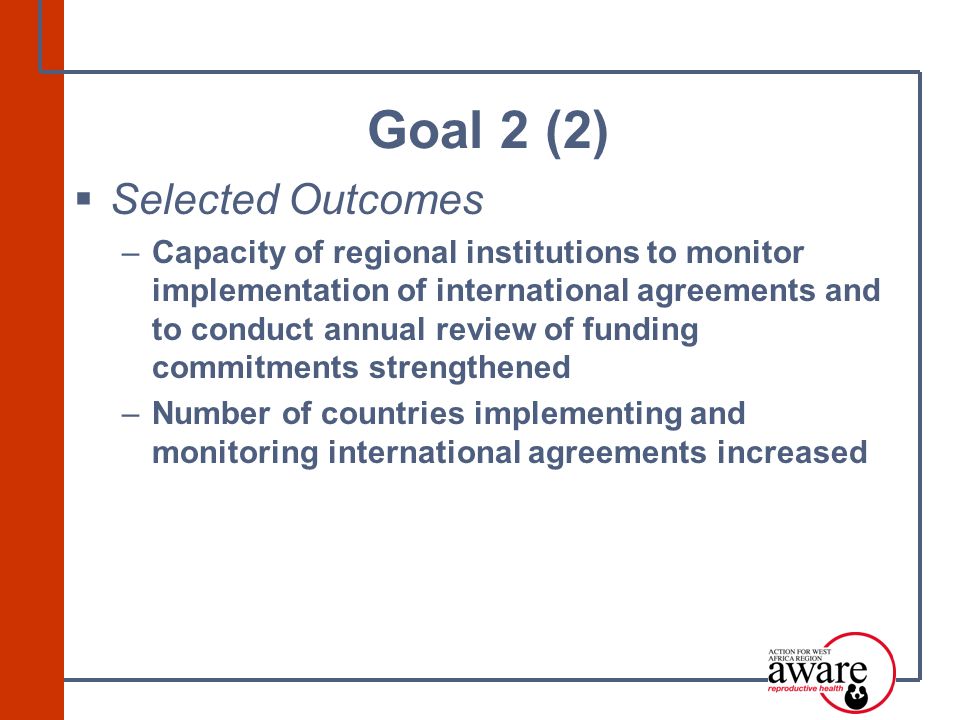  Selected Outcomes –Capacity of regional institutions to monitor implementation of international agreements and to conduct annual review of funding commitments strengthened –Number of countries implementing and monitoring international agreements increased Goal 2 (2)