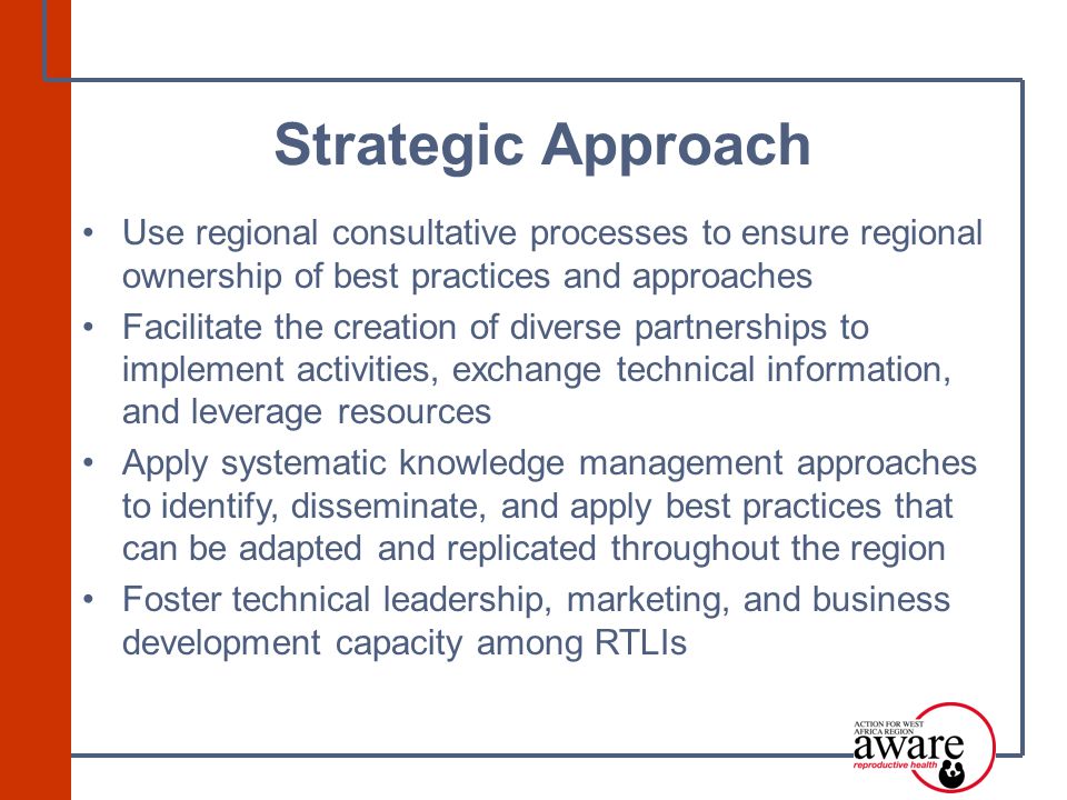 Use regional consultative processes to ensure regional ownership of best practices and approaches Facilitate the creation of diverse partnerships to implement activities, exchange technical information, and leverage resources Apply systematic knowledge management approaches to identify, disseminate, and apply best practices that can be adapted and replicated throughout the region Foster technical leadership, marketing, and business development capacity among RTLIs Strategic Approach