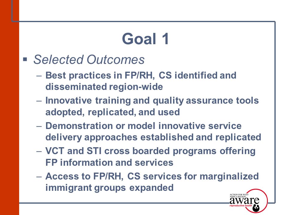 Selected Outcomes –Best practices in FP/RH, CS identified and disseminated region-wide –Innovative training and quality assurance tools adopted, replicated, and used –Demonstration or model innovative service delivery approaches established and replicated –VCT and STI cross boarded programs offering FP information and services –Access to FP/RH, CS services for marginalized immigrant groups expanded Goal 1