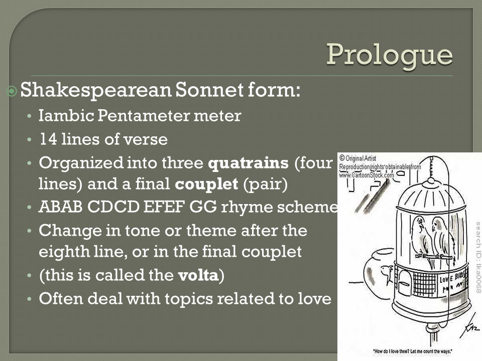  Shakespearean Sonnet form: Iambic Pentameter meter 14 lines of verse Organized into three quatrains (four lines) and a final couplet (pair) ABAB CDCD EFEF GG rhyme scheme Change in tone or theme after the eighth line, or in the final couplet (this is called the volta) Often deal with topics related to love