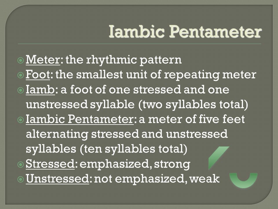 Iambic Pentameter  Meter: the rhythmic pattern  Foot: the smallest unit of repeating meter  Iamb: a foot of one stressed and one unstressed syllable (two syllables total)  Iambic Pentameter: a meter of five feet alternating stressed and unstressed syllables (ten syllables total)  Stressed: emphasized, strong  Unstressed: not emphasized, weak
