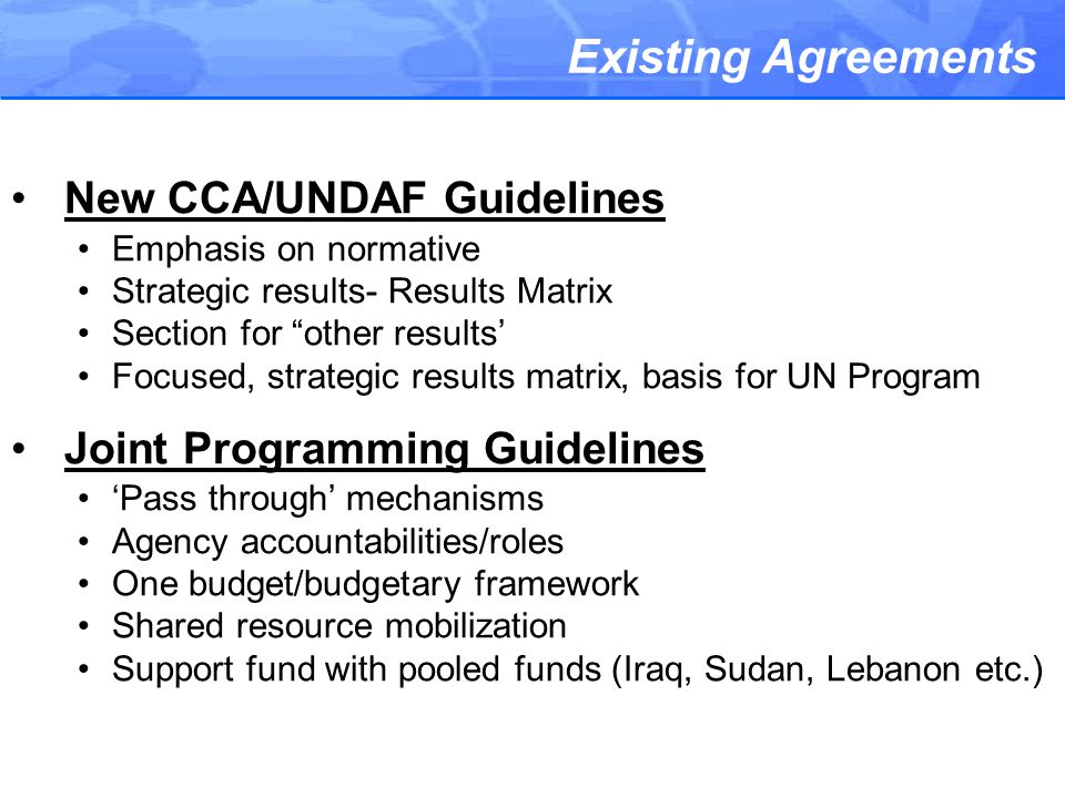 Existing Agreements New CCA/UNDAF Guidelines Emphasis on normative Strategic results- Results Matrix Section for other results’ Focused, strategic results matrix, basis for UN Program Joint Programming Guidelines ‘Pass through’ mechanisms Agency accountabilities/roles One budget/budgetary framework Shared resource mobilization Support fund with pooled funds (Iraq, Sudan, Lebanon etc.)
