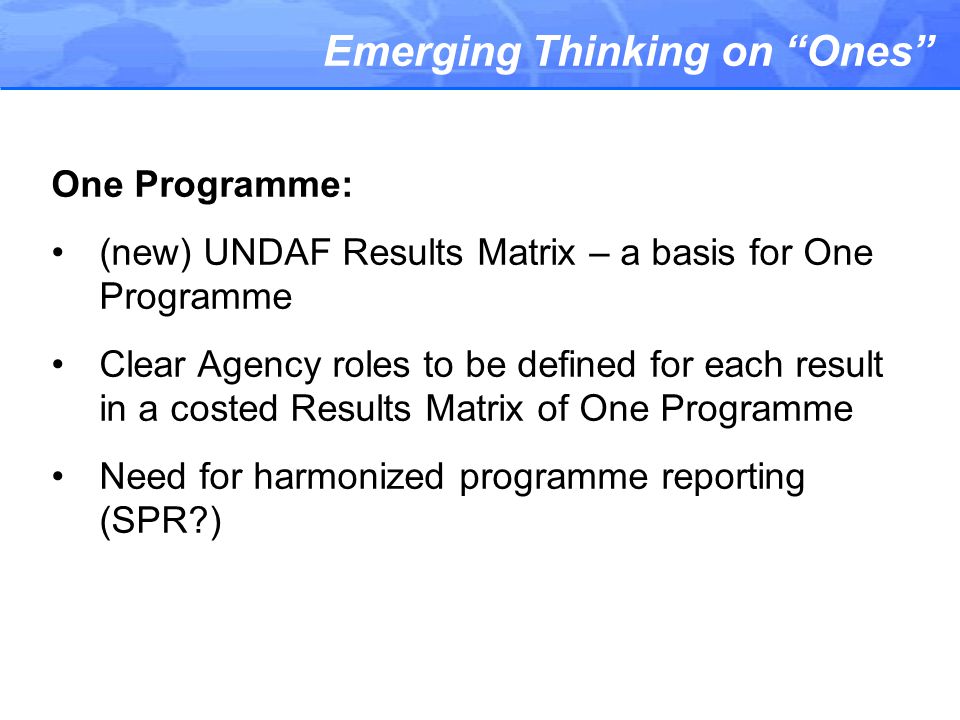 Emerging Thinking on Ones One Programme: (new) UNDAF Results Matrix – a basis for One Programme Clear Agency roles to be defined for each result in a costed Results Matrix of One Programme Need for harmonized programme reporting (SPR )