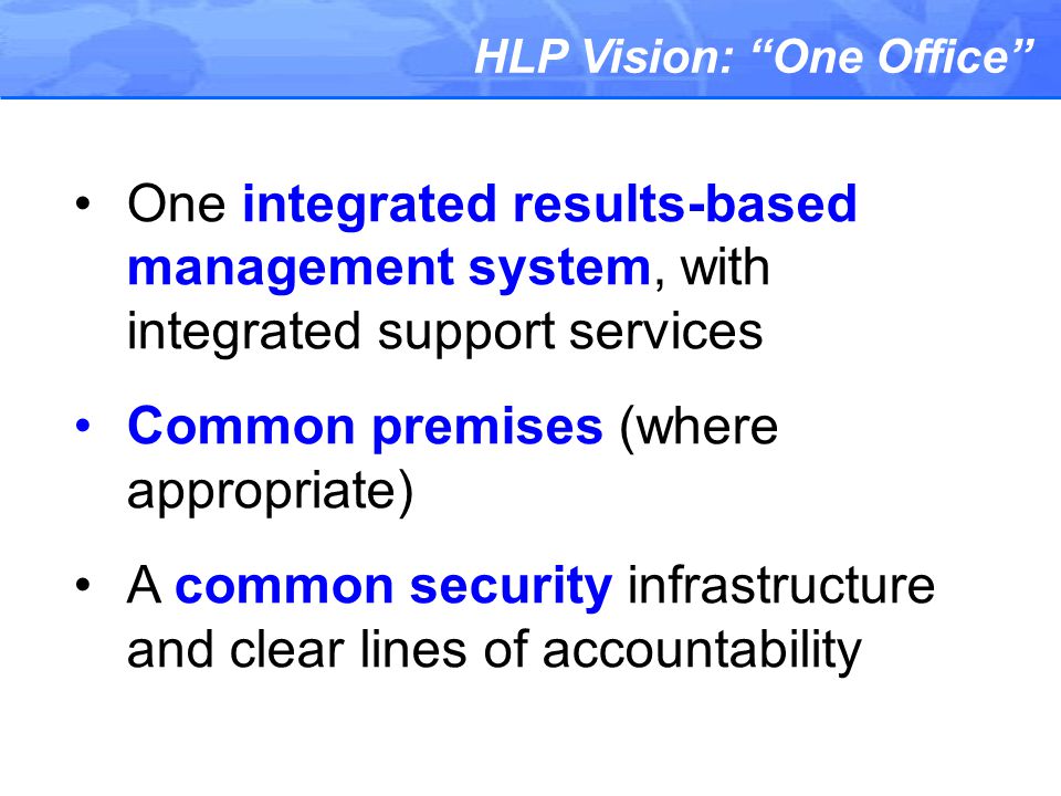 HLP Vision: One Office One integrated results-based management system, with integrated support services Common premises (where appropriate) A common security infrastructure and clear lines of accountability