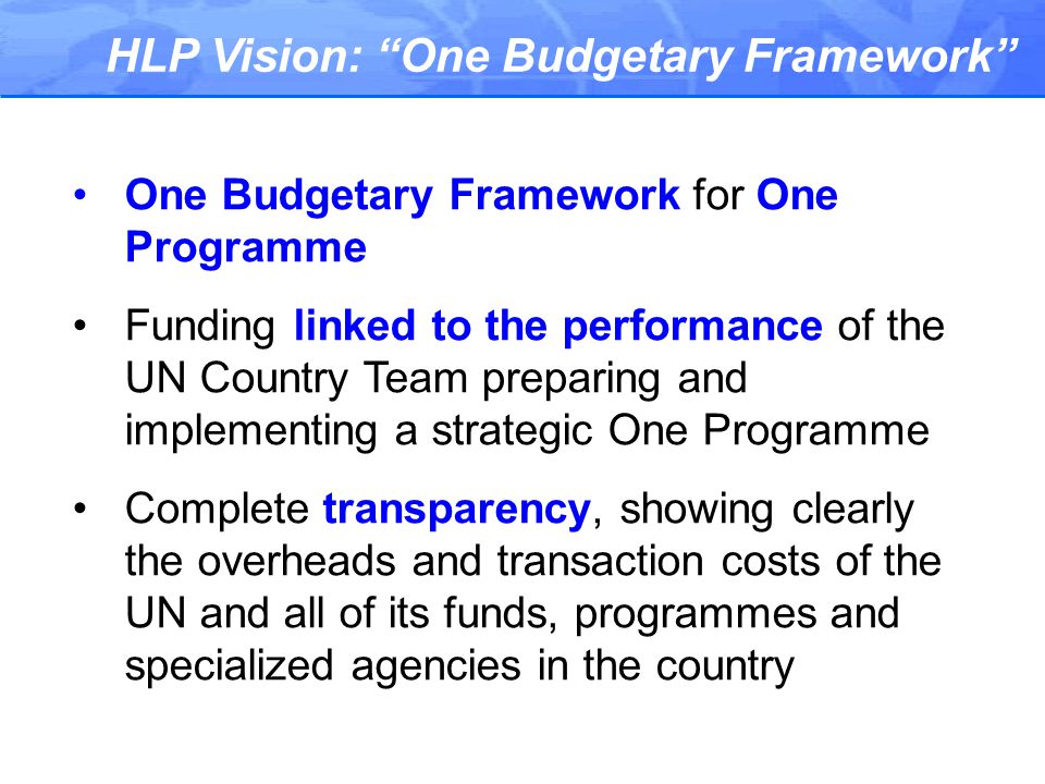HLP Vision: One Budgetary Framework One Budgetary Framework for One Programme Funding linked to the performance of the UN Country Team preparing and implementing a strategic One Programme Complete transparency, showing clearly the overheads and transaction costs of the UN and all of its funds, programmes and specialized agencies in the country
