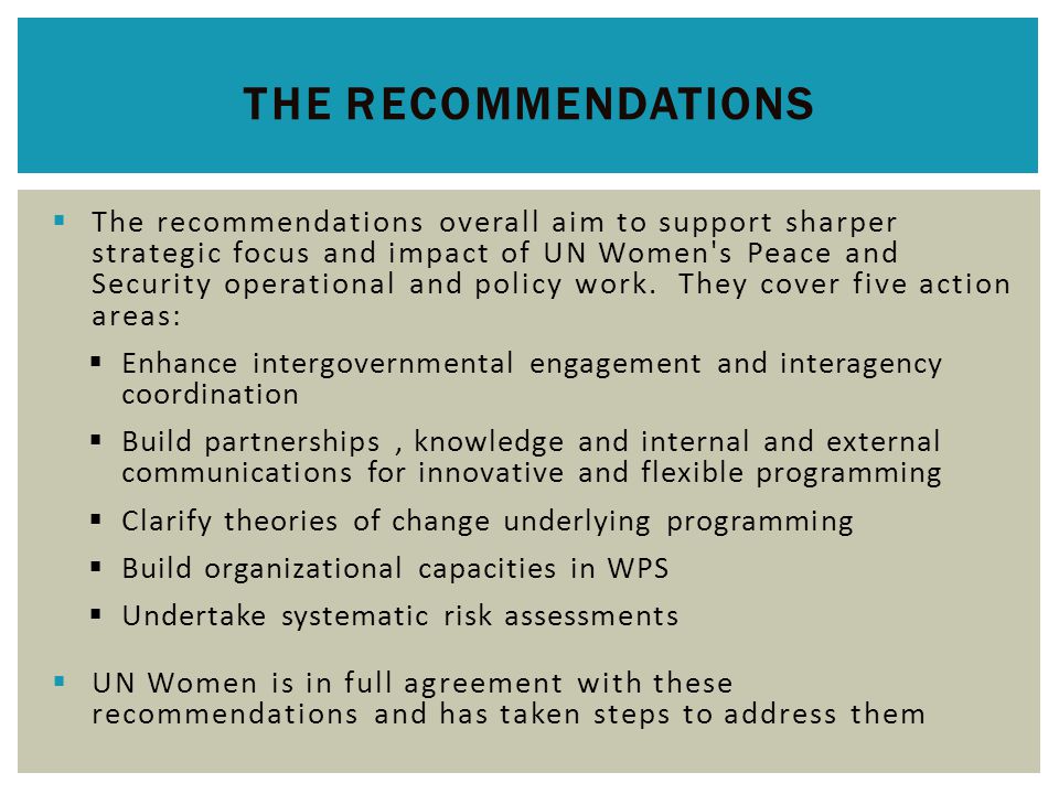  The recommendations overall aim to support sharper strategic focus and impact of UN Women s Peace and Security operational and policy work.
