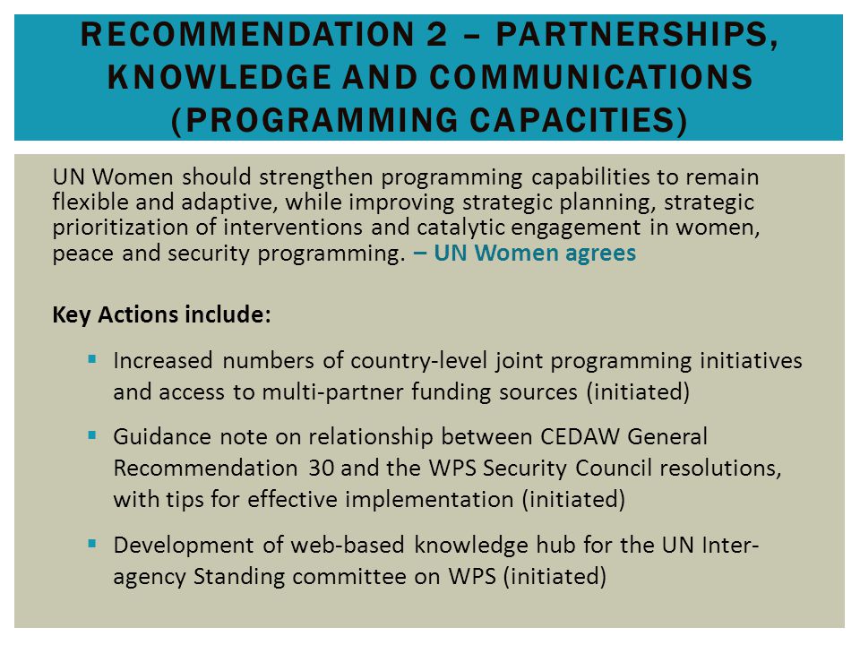RECOMMENDATION 2 – PARTNERSHIPS, KNOWLEDGE AND COMMUNICATIONS (PROGRAMMING CAPACITIES) UN Women should strengthen programming capabilities to remain flexible and adaptive, while improving strategic planning, strategic prioritization of interventions and catalytic engagement in women, peace and security programming.