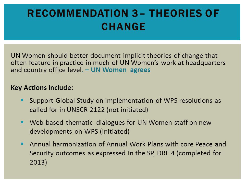 RECOMMENDATION 3– THEORIES OF CHANGE UN Women should better document implicit theories of change that often feature in practice in much of UN Women’s work at headquarters and country office level.