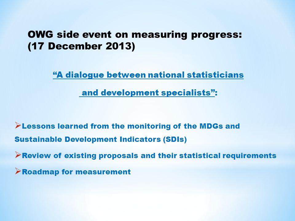 A dialogue between national statisticians and development specialists :  Lessons learned from the monitoring of the MDGs and Sustainable Development Indicators (SDIs)  Review of existing proposals and their statistical requirements  Roadmap for measurement OWG side event on measuring progress: (17 December 2013)