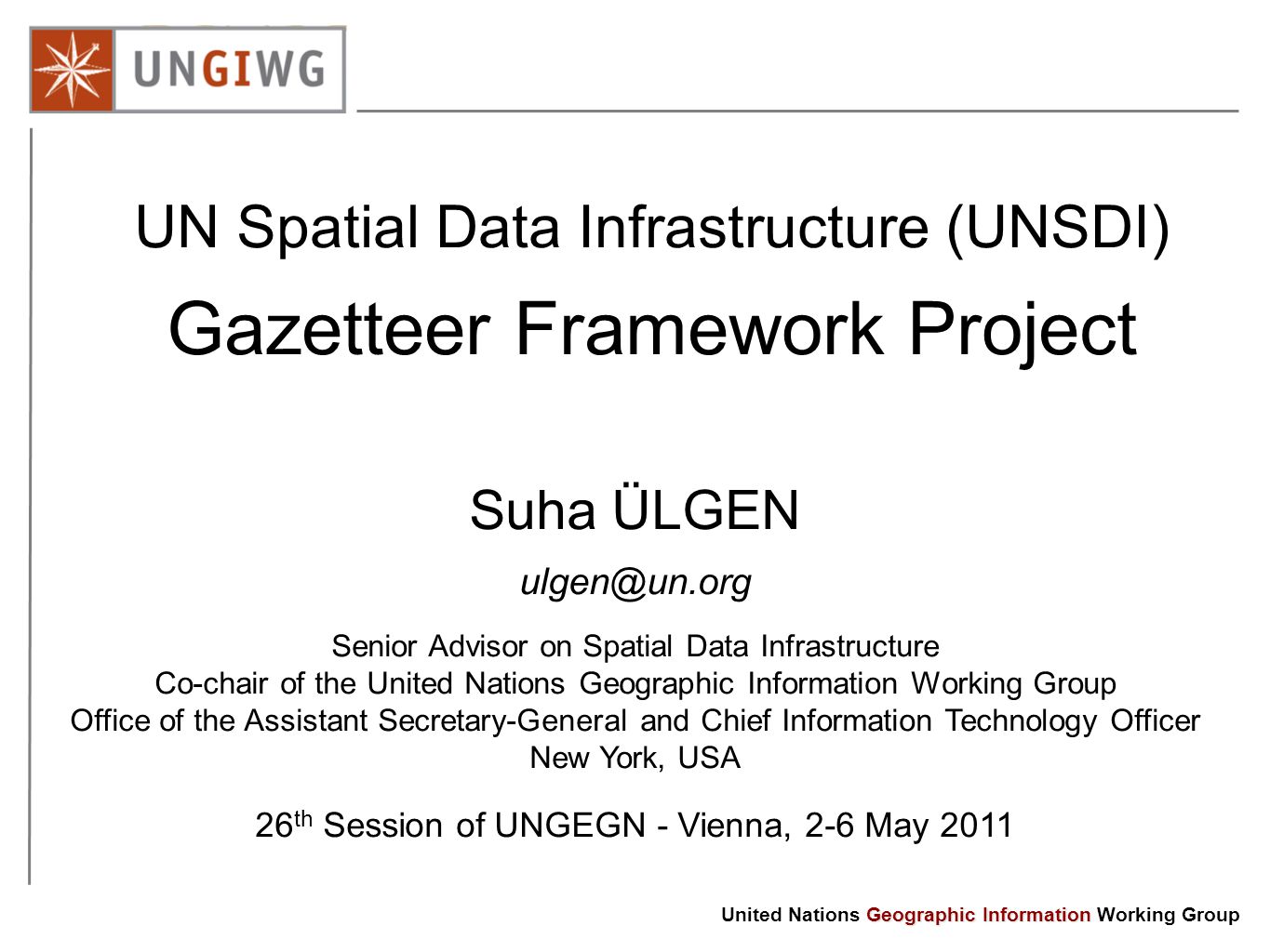 Geographic Information United Nations Geographic Information Working Group UN Spatial Data Infrastructure (UNSDI) Gazetteer Framework Project Suha ÜLGEN Senior Advisor on Spatial Data Infrastructure Co-chair of the United Nations Geographic Information Working Group Office of the Assistant Secretary-General and Chief Information Technology Officer New York, USA 26 th Session of UNGEGN - Vienna, 2-6 May 2011