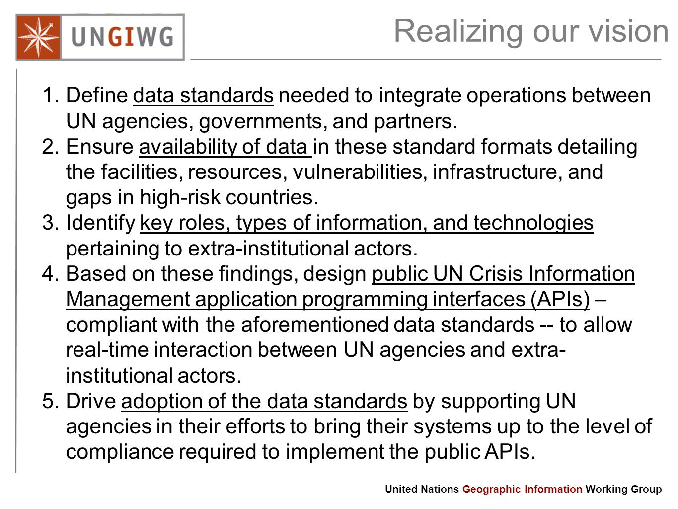 Geographic Information United Nations Geographic Information Working Group Realizing our vision 1.Define data standards needed to integrate operations between UN agencies, governments, and partners.