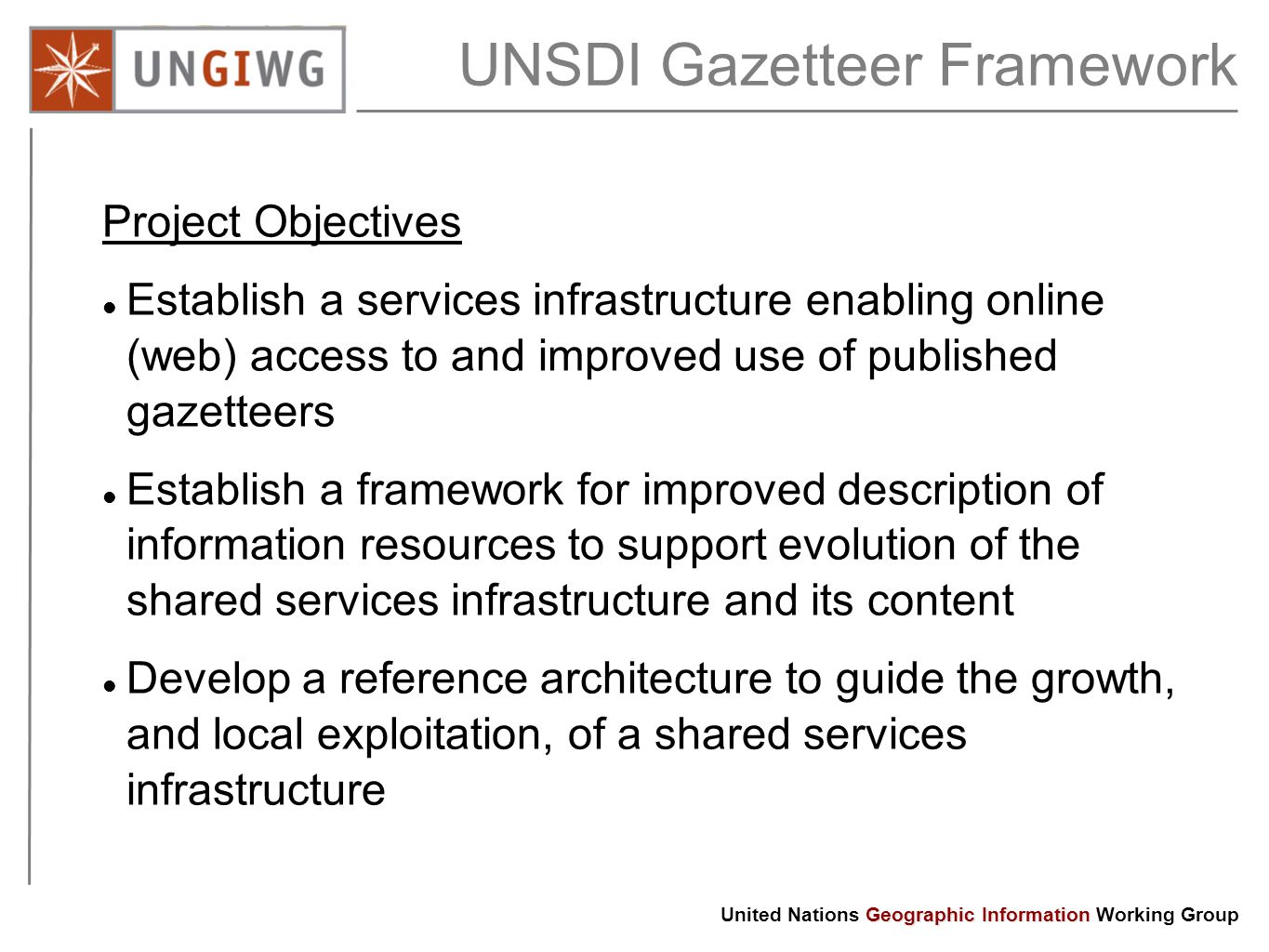 Geographic Information United Nations Geographic Information Working Group UNSDI Gazetteer Framework Project Objectives Establish a services infrastructure enabling online (web) access to and improved use of published gazetteers Establish a framework for improved description of information resources to support evolution of the shared services infrastructure and its content Develop a reference architecture to guide the growth, and local exploitation, of a shared services infrastructure