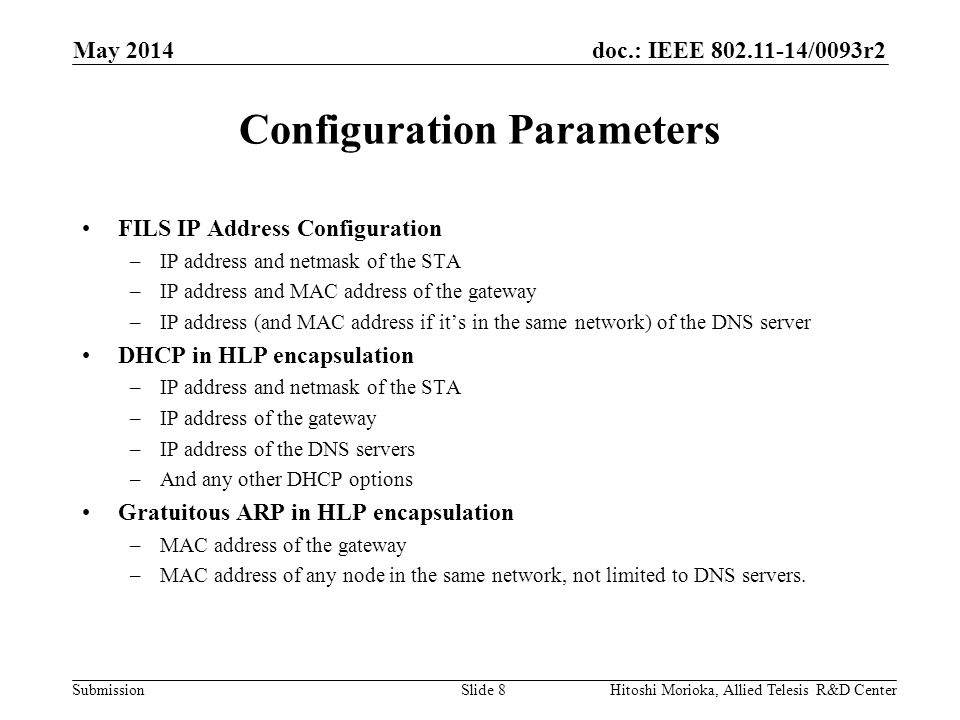 doc.: IEEE /0093r2 Submission Configuration Parameters FILS IP Address Configuration –IP address and netmask of the STA –IP address and MAC address of the gateway –IP address (and MAC address if it’s in the same network) of the DNS server DHCP in HLP encapsulation –IP address and netmask of the STA –IP address of the gateway –IP address of the DNS servers –And any other DHCP options Gratuitous ARP in HLP encapsulation –MAC address of the gateway –MAC address of any node in the same network, not limited to DNS servers.
