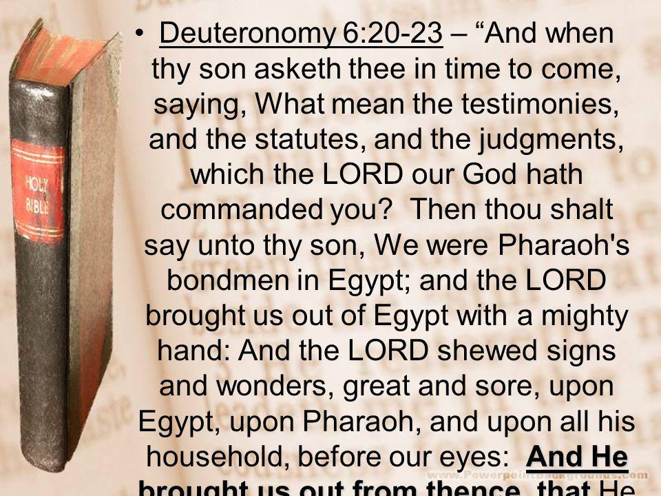 And He brought us out from thence, thatDeuteronomy 6:20-23 – And when thy son asketh thee in time to come, saying, What mean the testimonies, and the statutes, and the judgments, which the LORD our God hath commanded you.