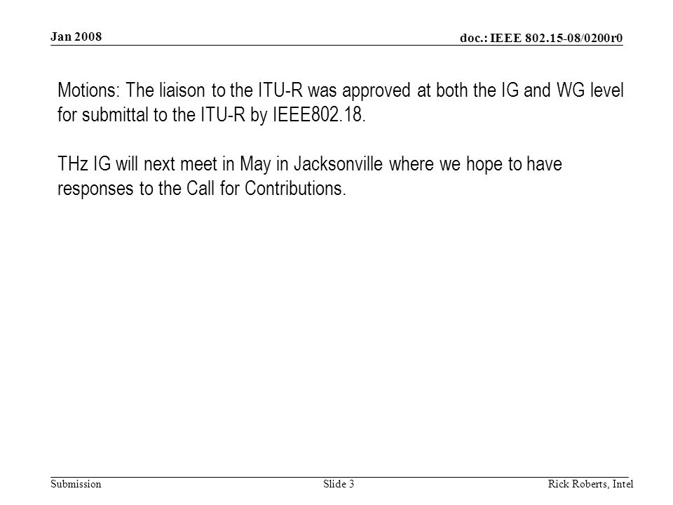 doc.: IEEE /0200r0 Submission Jan 2008 Rick Roberts, IntelSlide 3 Motions: The liaison to the ITU-R was approved at both the IG and WG level for submittal to the ITU-R by IEEE