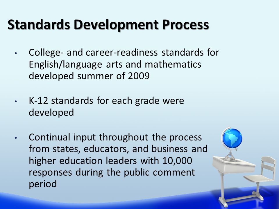 College- and career-readiness standards for English/language arts and mathematics developed summer of 2009 K-12 standards for each grade were developed Continual input throughout the process from states, educators, and business and higher education leaders with 10,000 responses during the public comment period Standards Development Process