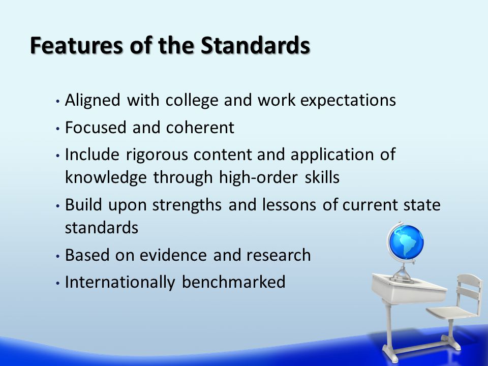 Features of the Standards Aligned with college and work expectations Focused and coherent Include rigorous content and application of knowledge through high-order skills Build upon strengths and lessons of current state standards Based on evidence and research Internationally benchmarked