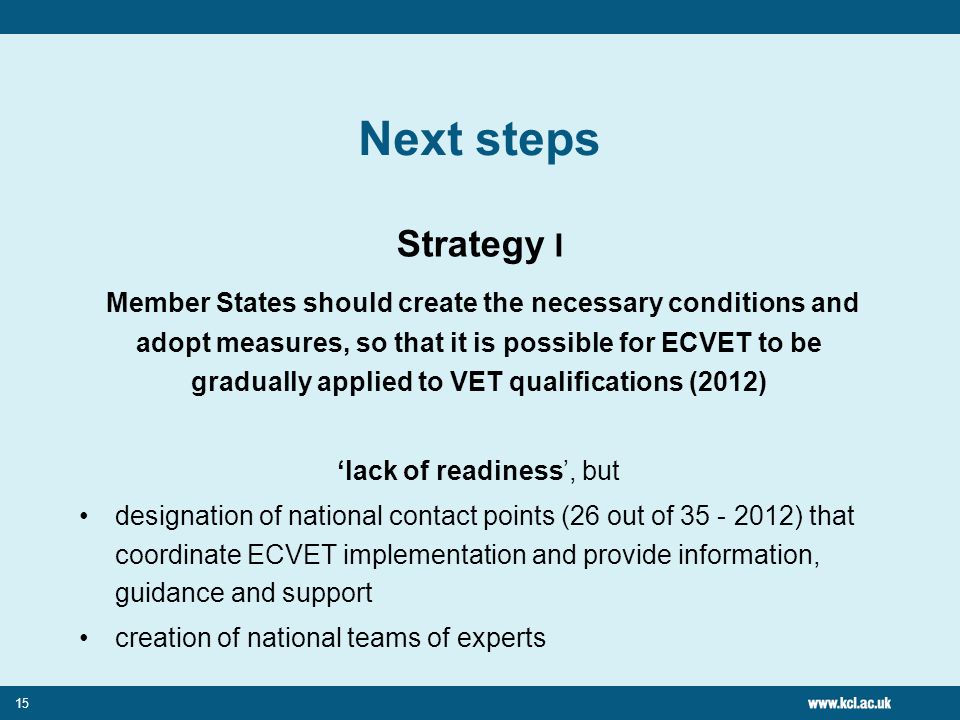 15 Next steps Strategy I Member States should create the necessary conditions and adopt measures, so that it is possible for ECVET to be gradually applied to VET qualifications (2012) ‘lack of readiness’, but designation of national contact points (26 out of ) that coordinate ECVET implementation and provide information, guidance and support creation of national teams of experts