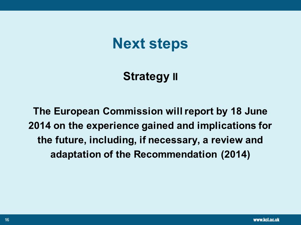 16 Next steps Strategy II The European Commission will report by 18 June 2014 on the experience gained and implications for the future, including, if necessary, a review and adaptation of the Recommendation (2014)
