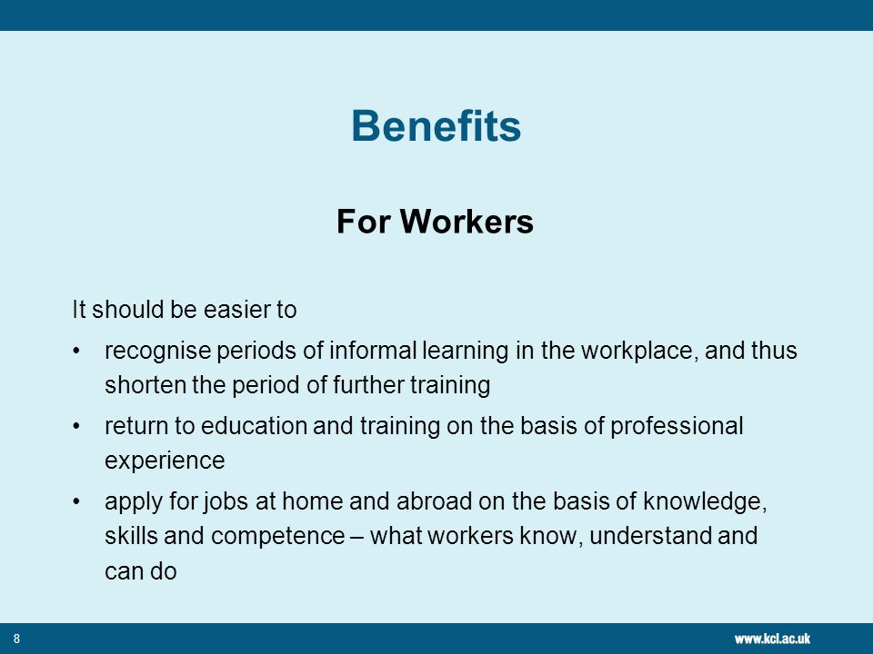8 Benefits For Workers It should be easier to recognise periods of informal learning in the workplace, and thus shorten the period of further training return to education and training on the basis of professional experience apply for jobs at home and abroad on the basis of knowledge, skills and competence – what workers know, understand and can do
