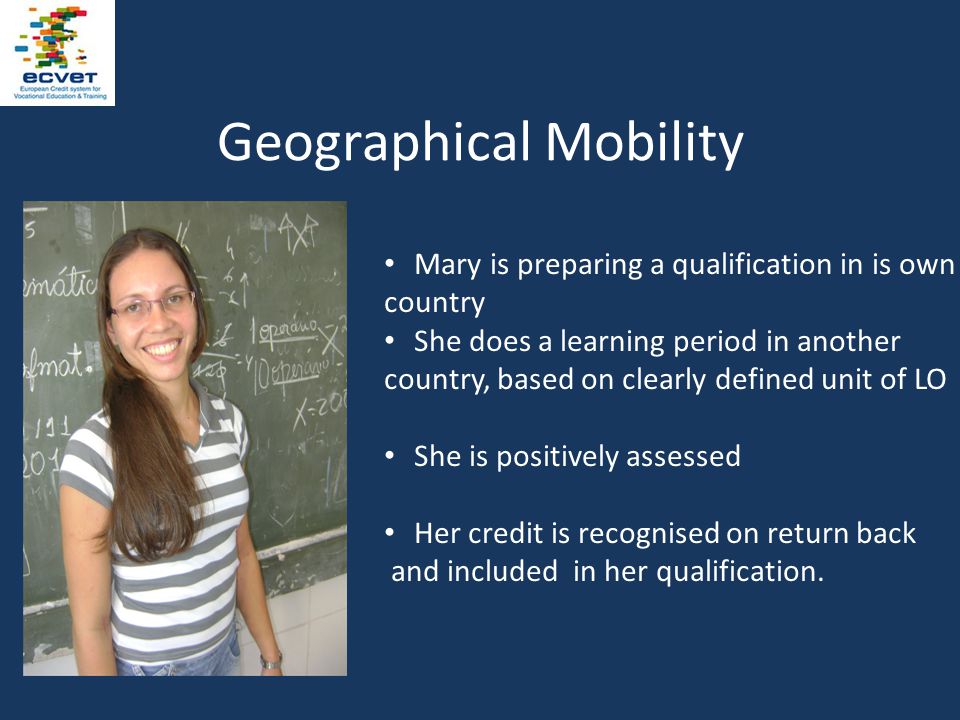 Geographical Mobility Mary is preparing a qualification in is own country She does a learning period in another country, based on clearly defined unit of LO She is positively assessed Her credit is recognised on return back and included in her qualification.
