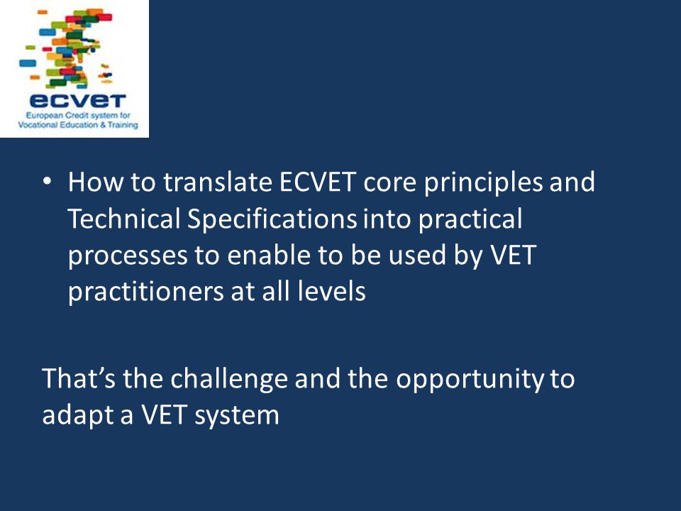 How to translate ECVET core principles and Technical Specifications into practical processes to enable to be used by VET practitioners at all levels That’s the challenge and the opportunity to adapt a VET system