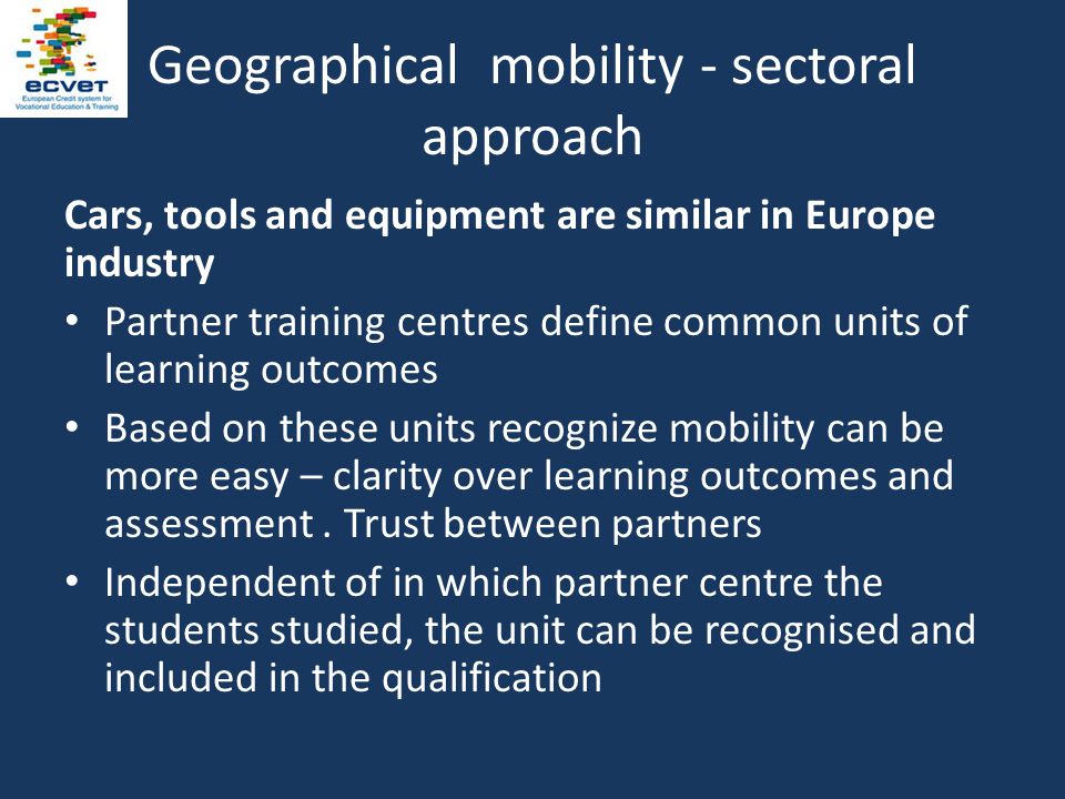 Geographical mobility - sectoral approach Cars, tools and equipment are similar in Europe industry Partner training centres define common units of learning outcomes Based on these units recognize mobility can be more easy – clarity over learning outcomes and assessment.