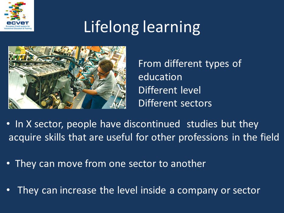 Lifelong learning In X sector, people have discontinued studies but they acquire skills that are useful for other professions in the field They can move from one sector to another They can increase the level inside a company or sector From different types of education Different level Different sectors