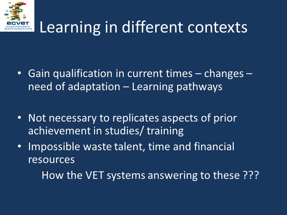 Learning in different contexts Gain qualification in current times – changes – need of adaptation – Learning pathways Not necessary to replicates aspects of prior achievement in studies/ training Impossible waste talent, time and financial resources How the VET systems answering to these