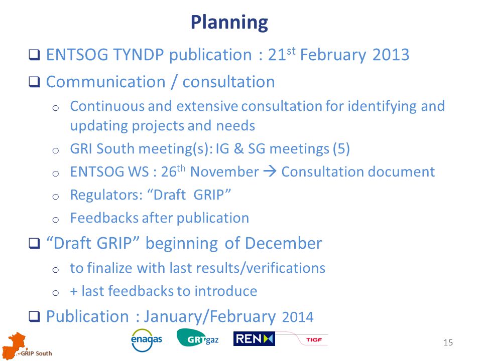 GRIP South 15  ENTSOG TYNDP publication : 21 st February 2013  Communication / consultation o Continuous and extensive consultation for identifying and updating projects and needs o GRI South meeting(s): IG & SG meetings (5) o ENTSOG WS : 26 th November  Consultation document o Regulators: Draft GRIP o Feedbacks after publication  Draft GRIP beginning of December o to finalize with last results/verifications o + last feedbacks to introduce  Publication : January/February 2014 Planning