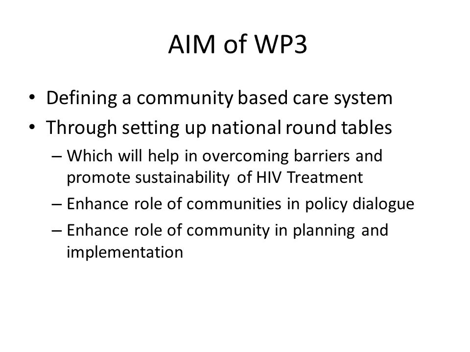 AIM of WP3 Defining a community based care system Through setting up national round tables – Which will help in overcoming barriers and promote sustainability of HIV Treatment – Enhance role of communities in policy dialogue – Enhance role of community in planning and implementation