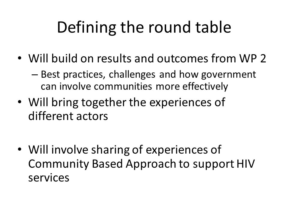 Defining the round table Will build on results and outcomes from WP 2 – Best practices, challenges and how government can involve communities more effectively Will bring together the experiences of different actors Will involve sharing of experiences of Community Based Approach to support HIV services