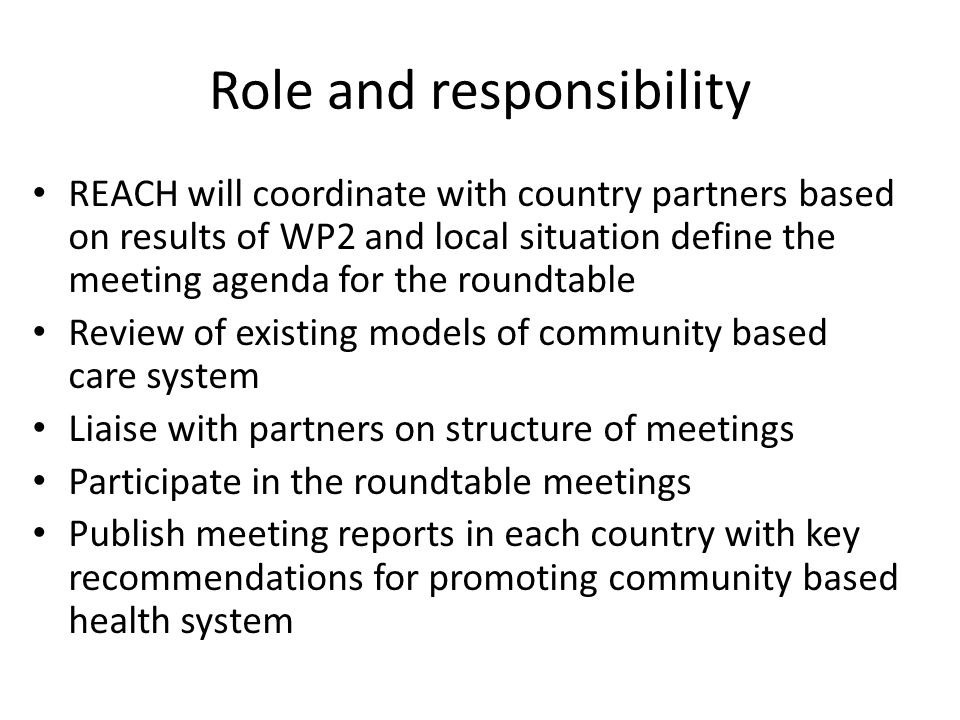 Role and responsibility REACH will coordinate with country partners based on results of WP2 and local situation define the meeting agenda for the roundtable Review of existing models of community based care system Liaise with partners on structure of meetings Participate in the roundtable meetings Publish meeting reports in each country with key recommendations for promoting community based health system