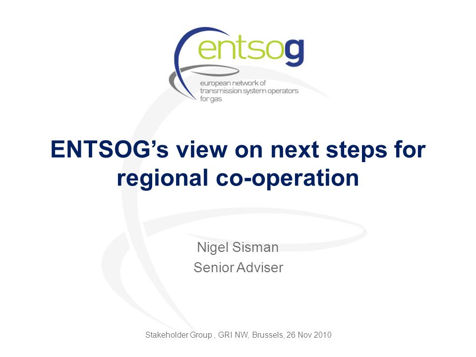 ENTSOG’s view on next steps for regional co-operation Nigel Sisman Senior Adviser Stakeholder Group, GRI NW, Brussels, 26 Nov 2010