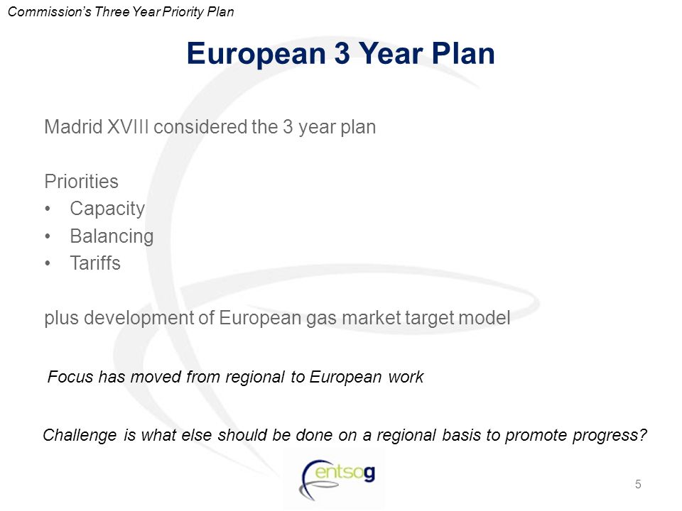 European 3 Year Plan Madrid XVIII considered the 3 year plan Priorities Capacity Balancing Tariffs plus development of European gas market target model 5 Commission’s Three Year Priority Plan Challenge is what else should be done on a regional basis to promote progress.
