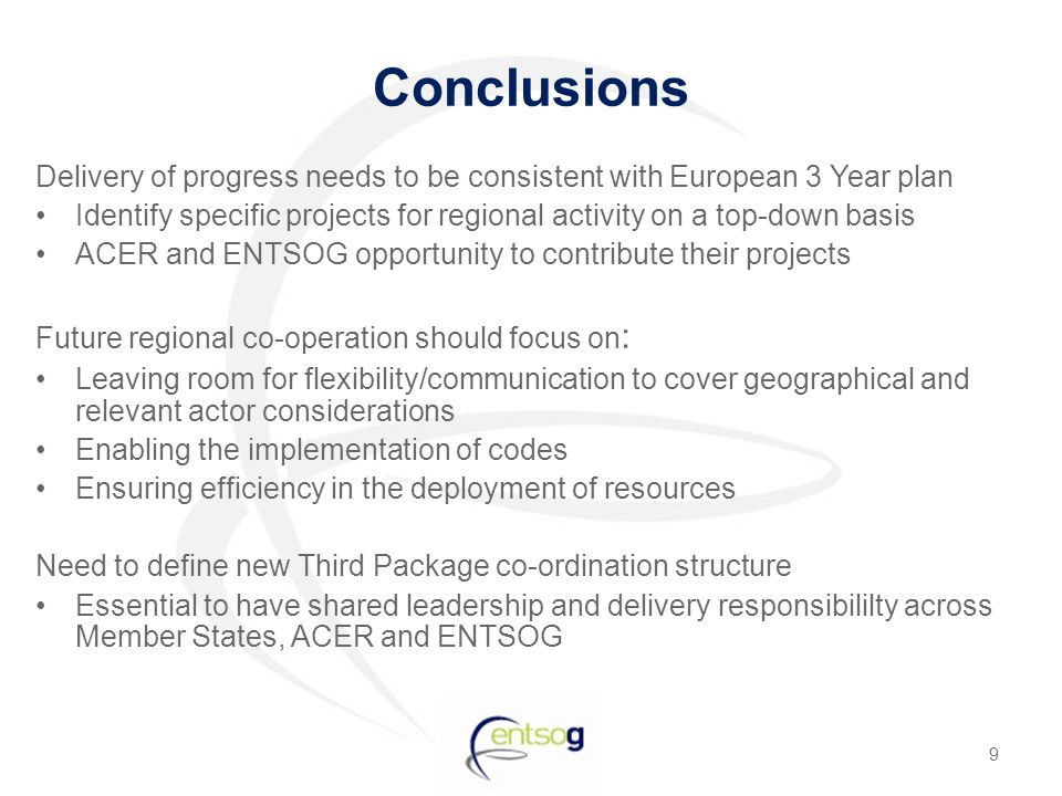 Conclusions Delivery of progress needs to be consistent with European 3 Year plan Identify specific projects for regional activity on a top-down basis ACER and ENTSOG opportunity to contribute their projects Future regional co-operation should focus on : Leaving room for flexibility/communication to cover geographical and relevant actor considerations Enabling the implementation of codes Ensuring efficiency in the deployment of resources Need to define new Third Package co-ordination structure Essential to have shared leadership and delivery responsibililty across Member States, ACER and ENTSOG 9